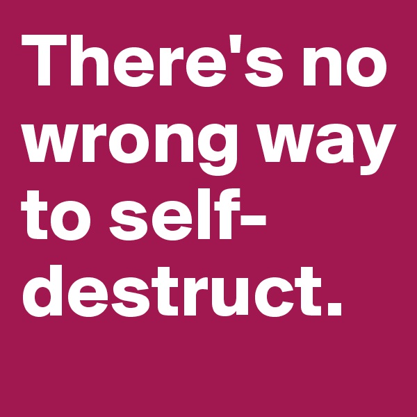 There's no wrong way 
to self-destruct.