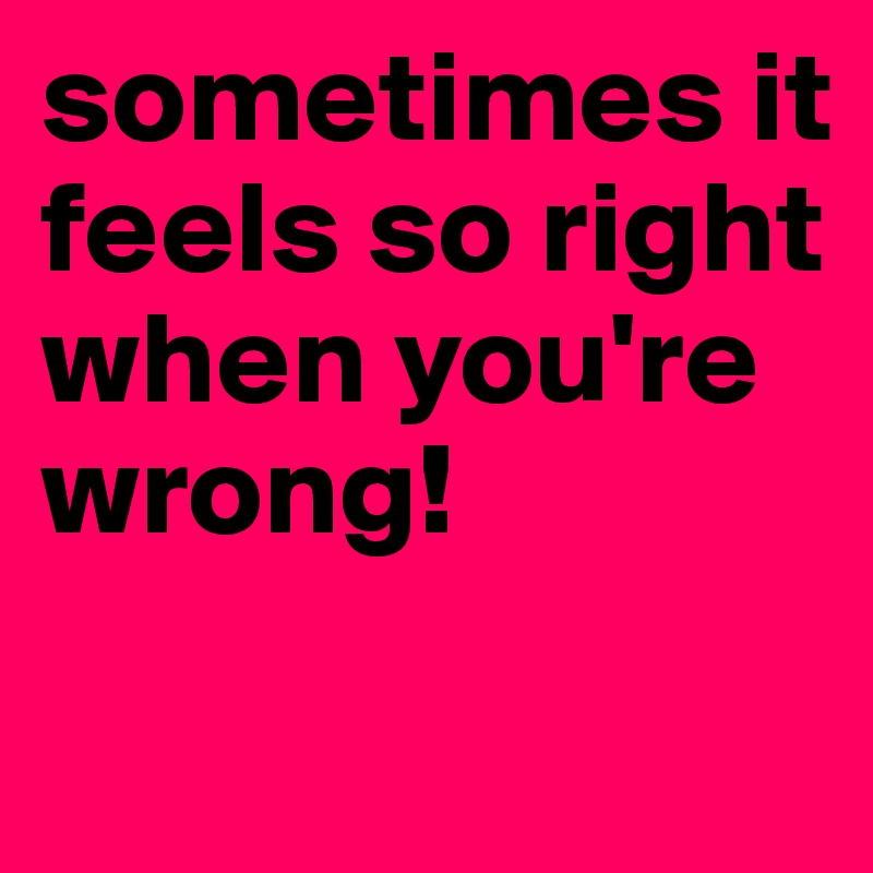 sometimes it feels so right when you're wrong!
