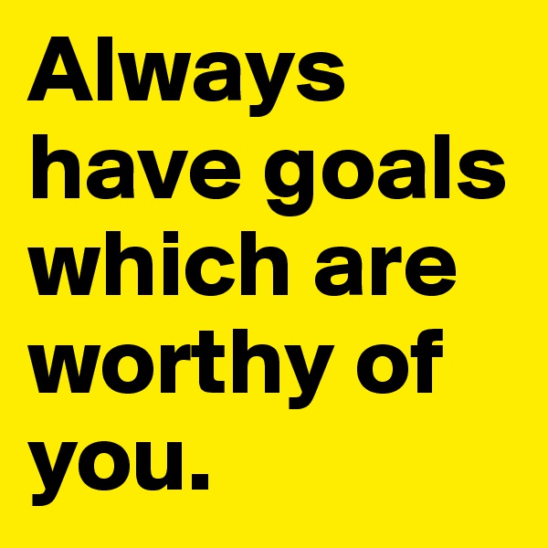 Always have goals which are worthy of you.