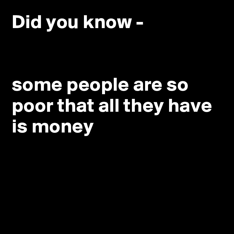 Did you know -


some people are so poor that all they have is money 



