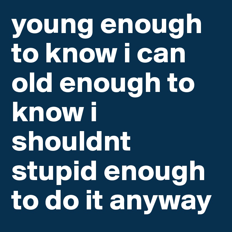 young enough to know i can
old enough to know i shouldnt
stupid enough to do it anyway