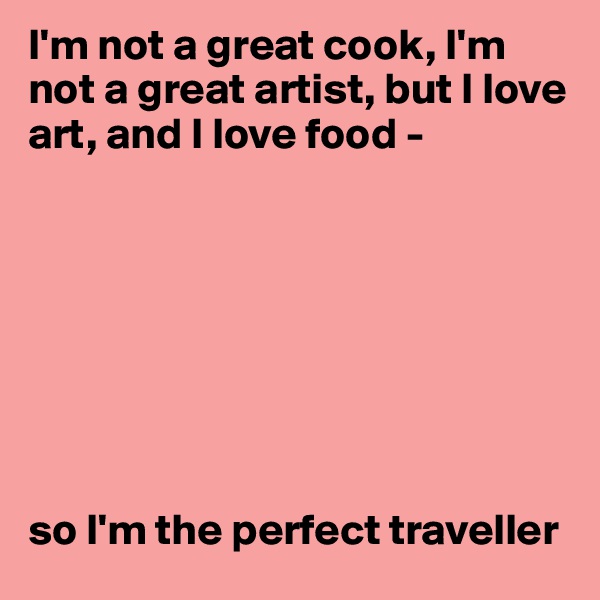 I'm not a great cook, I'm not a great artist, but I love art, and I love food - 








so I'm the perfect traveller 