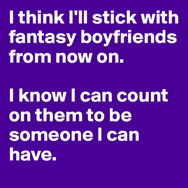 I think I'll stick with fantasy boyfriends from now on. 

I know I can count on them to be someone I can have. 