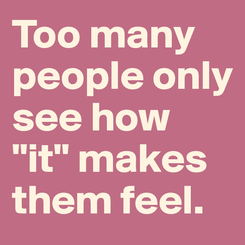 Too many people only see how "it" makes them feel. 