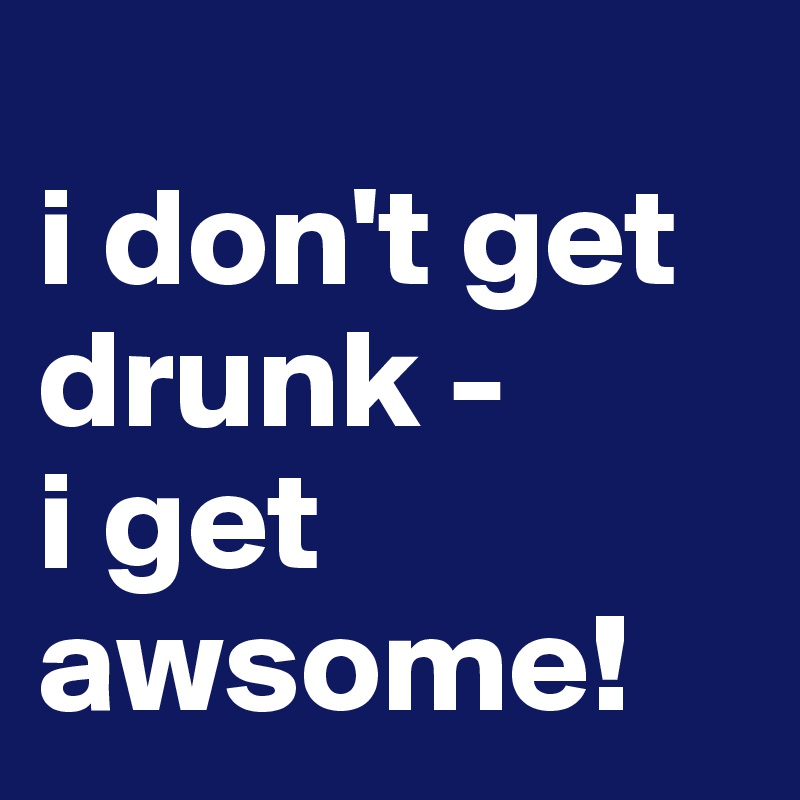 
i don't get drunk - 
i get awsome!