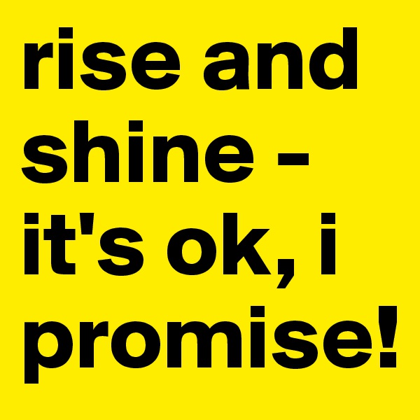 rise and shine - 
it's ok, i promise!