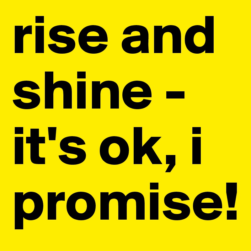 rise and shine - 
it's ok, i promise!