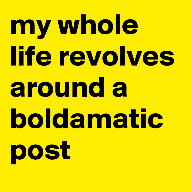 my whole life revolves around a boldamatic post