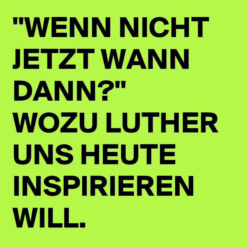 ''WENN NICHT JETZT WANN DANN?''
WOZU LUTHER UNS HEUTE INSPIRIEREN WILL.