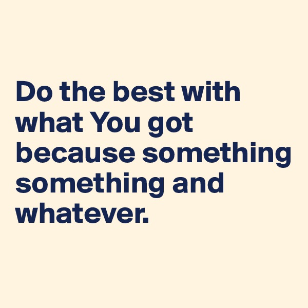 

Do the best with what You got because something something and whatever.
