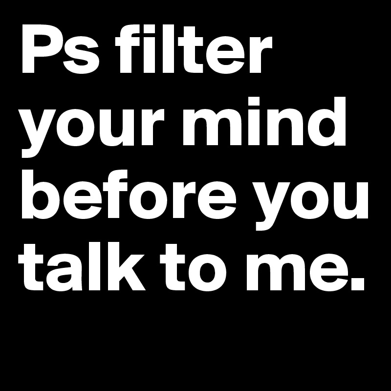 Ps filter your mind before you talk to me.