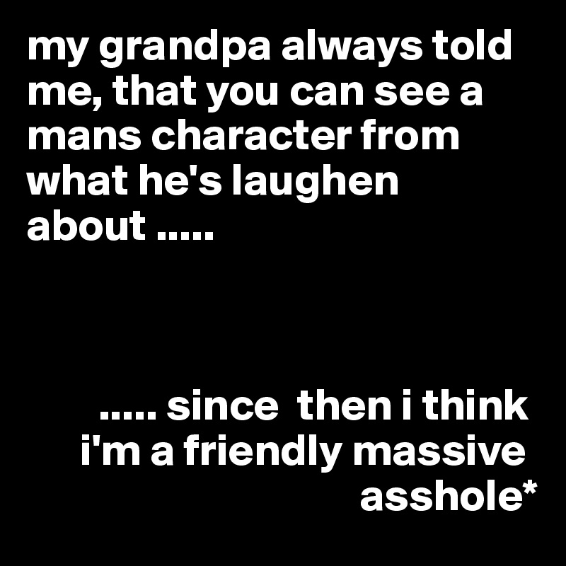 my grandpa always told me, that you can see a mans character from what he's laughen about .....



        ..... since  then i think
      i'm a friendly massive
                                     asshole*