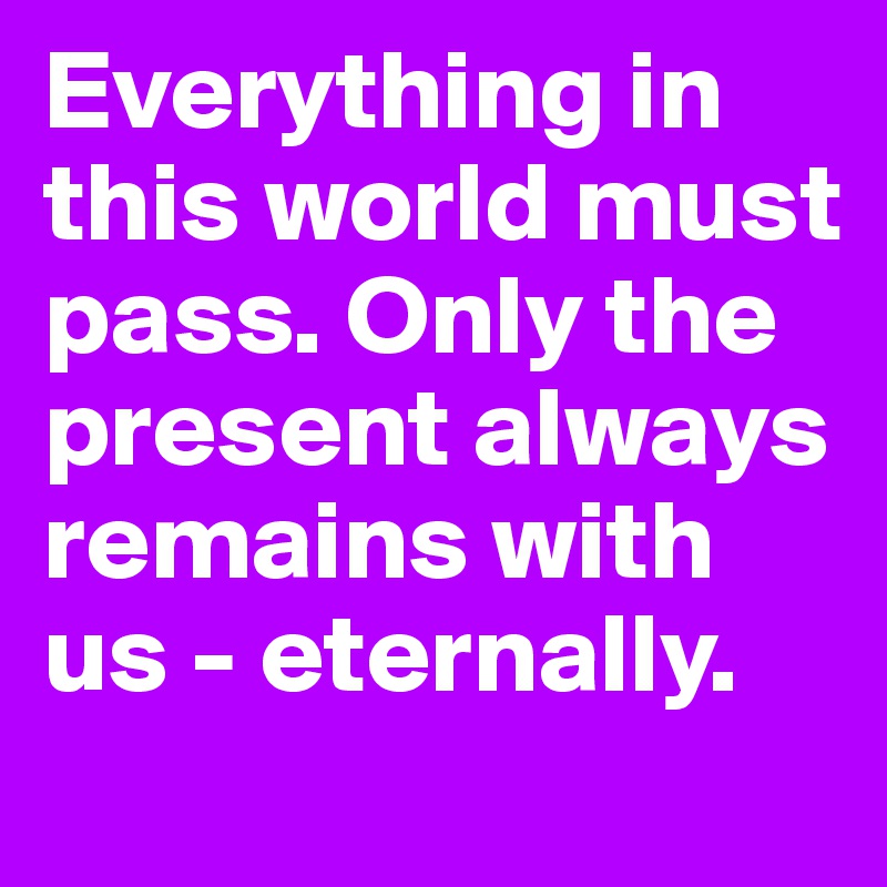 Everything in this world must pass. Only the present always remains with us - eternally.