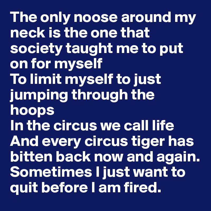 The only noose around my neck is the one that society taught me to put on for myself
To limit myself to just jumping through the hoops
In the circus we call life
And every circus tiger has bitten back now and again.
Sometimes I just want to quit before I am fired.