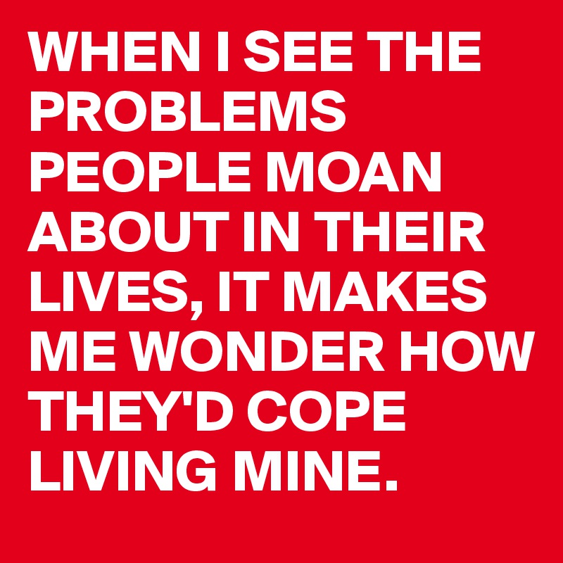WHEN I SEE THE PROBLEMS PEOPLE MOAN ABOUT IN THEIR LIVES, IT MAKES ME WONDER HOW THEY'D COPE LIVING MINE. 