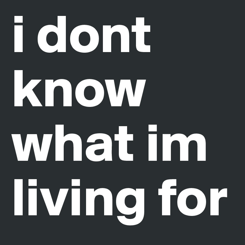 i dont know what im living for