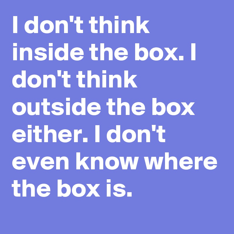 I don't think inside the box. I don't think outside the box either. I don't even know where the box is. 