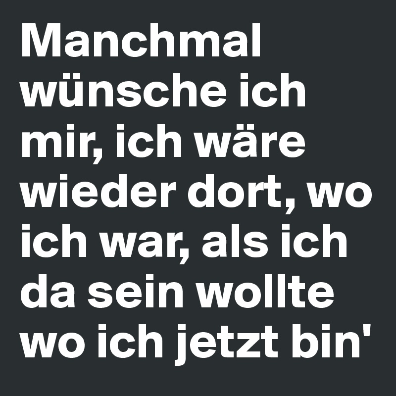 Manchmal wünsche ich mir, ich wäre wieder dort, wo ich war, als ich da sein wollte wo ich jetzt bin'