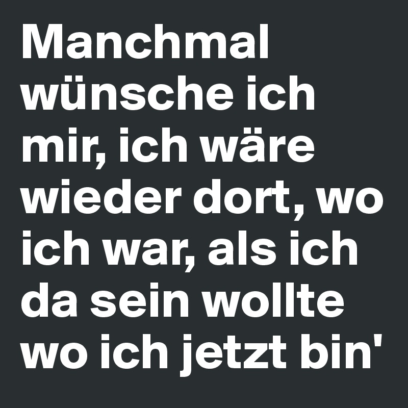 Manchmal wünsche ich mir, ich wäre wieder dort, wo ich war, als ich da sein wollte wo ich jetzt bin'