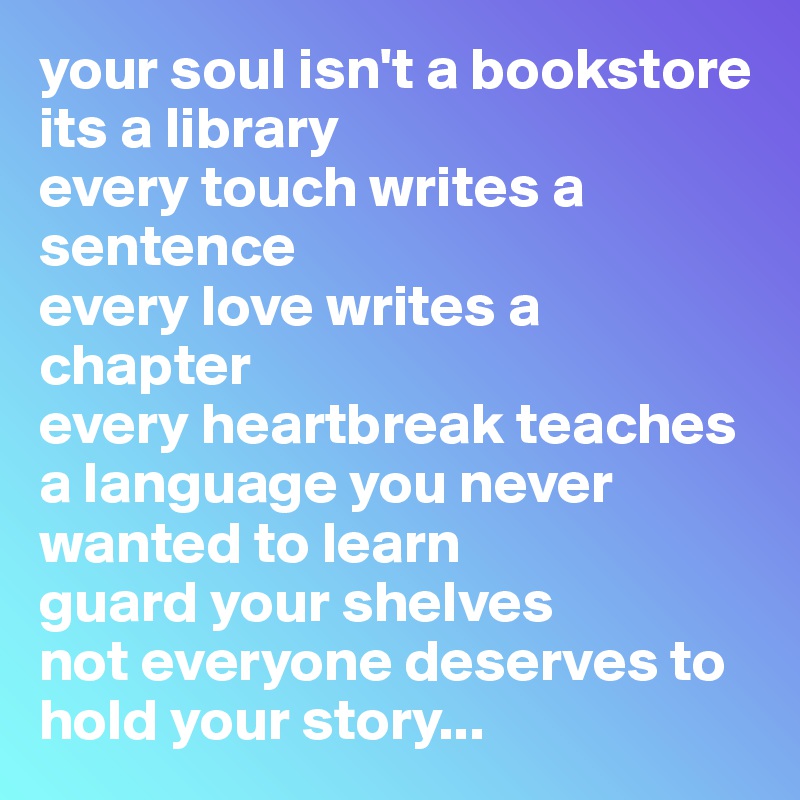 your soul isn't a bookstore
its a library
every touch writes a sentence
every love writes a chapter
every heartbreak teaches a language you never wanted to learn
guard your shelves
not everyone deserves to hold your story...