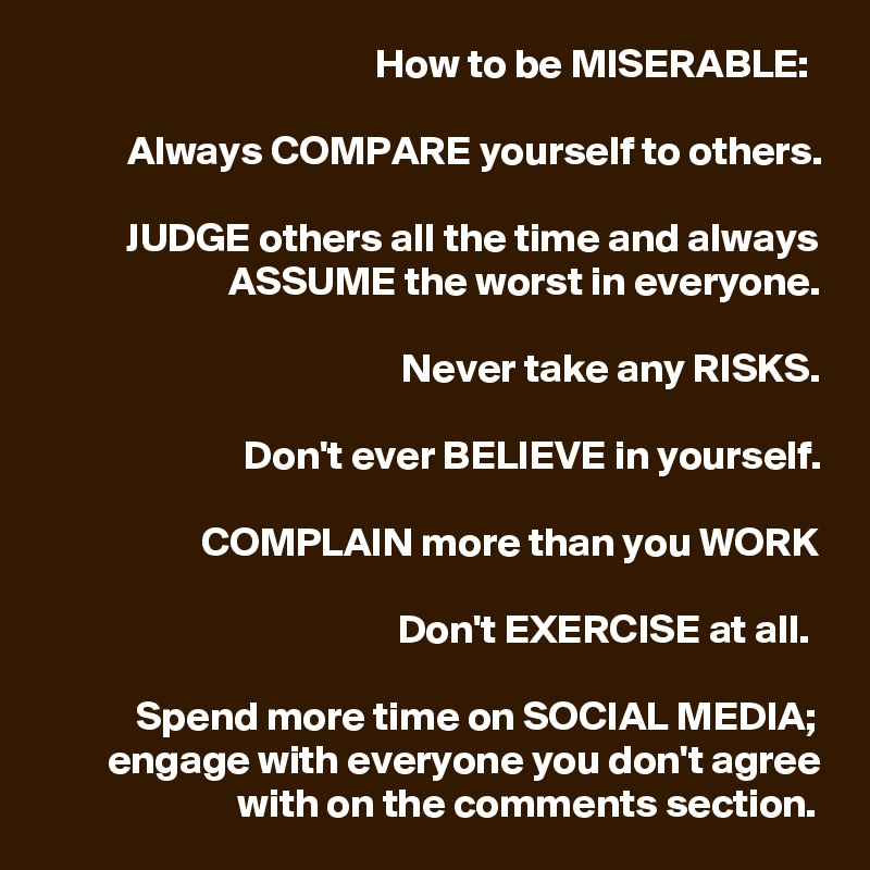 How to be MISERABLE: 

Always COMPARE yourself to others.

JUDGE others all the time and always ASSUME the worst in everyone.

Never take any RISKS.

Don't ever BELIEVE in yourself.

COMPLAIN more than you WORK

Don't EXERCISE at all. 

Spend more time on SOCIAL MEDIA; engage with everyone you don't agree with on the comments section.