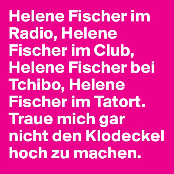 Helene Fischer im Radio, Helene Fischer im Club, Helene Fischer bei Tchibo, Helene Fischer im Tatort. Traue mich gar nicht den Klodeckel hoch zu machen.