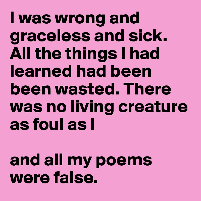 I was wrong and graceless and sick. All the things I had learned had been been wasted. There was no living creature as foul as I 

and all my poems were false.