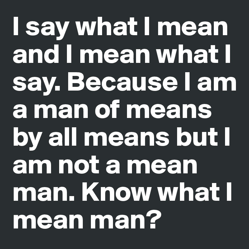I say what I mean and I mean what I say. Because I am a man of means by all means but I am not a mean man. Know what I mean man? 