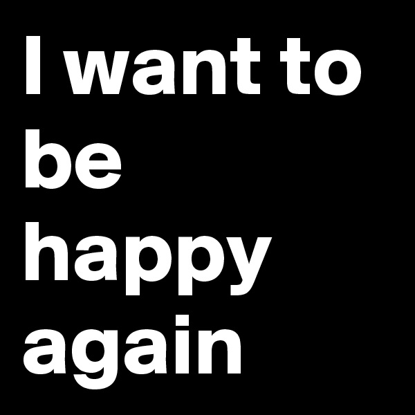 I want to be happy again