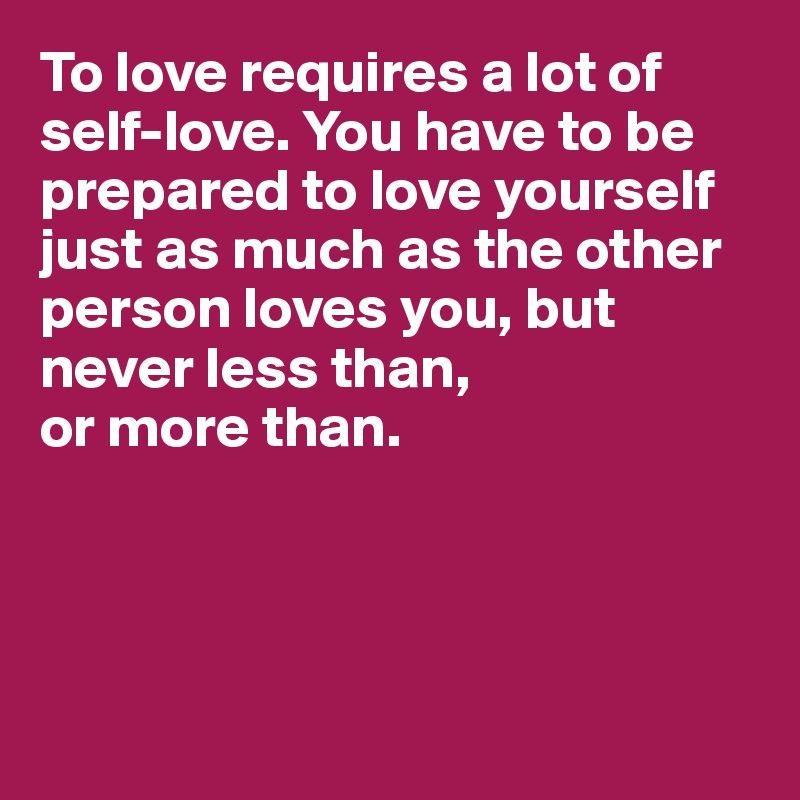 To love requires a lot of self-love. You have to be prepared to love yourself just as much as the other person loves you, but never less than, 
or more than. 




