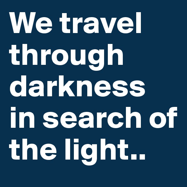 We travel through darkness in search of the light..