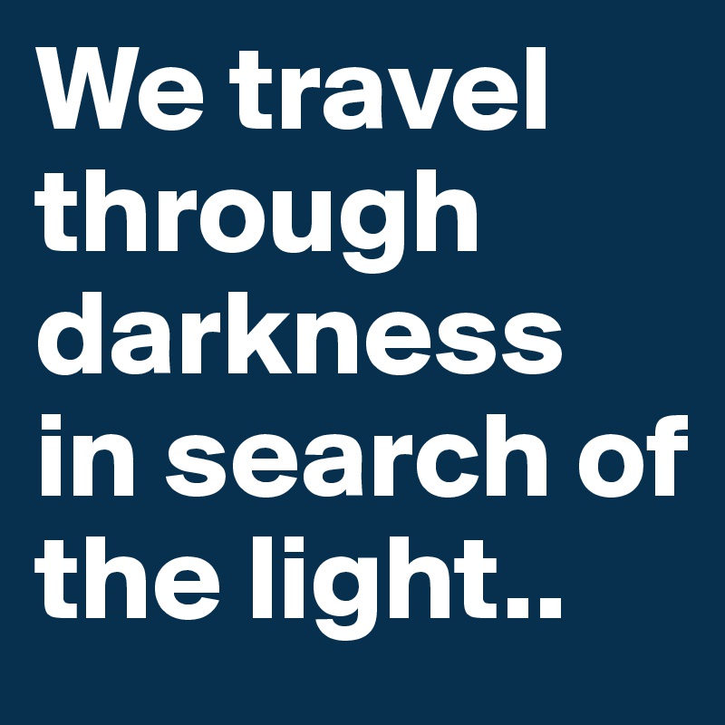 We travel through darkness in search of the light..