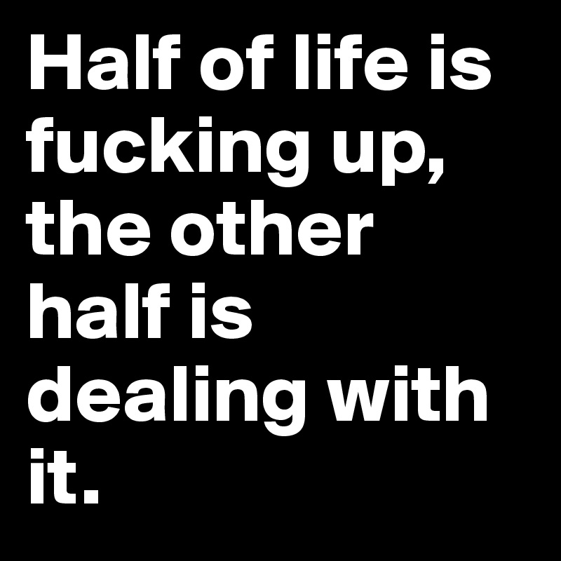 Half of life is fucking up, 
the other half is dealing with it.