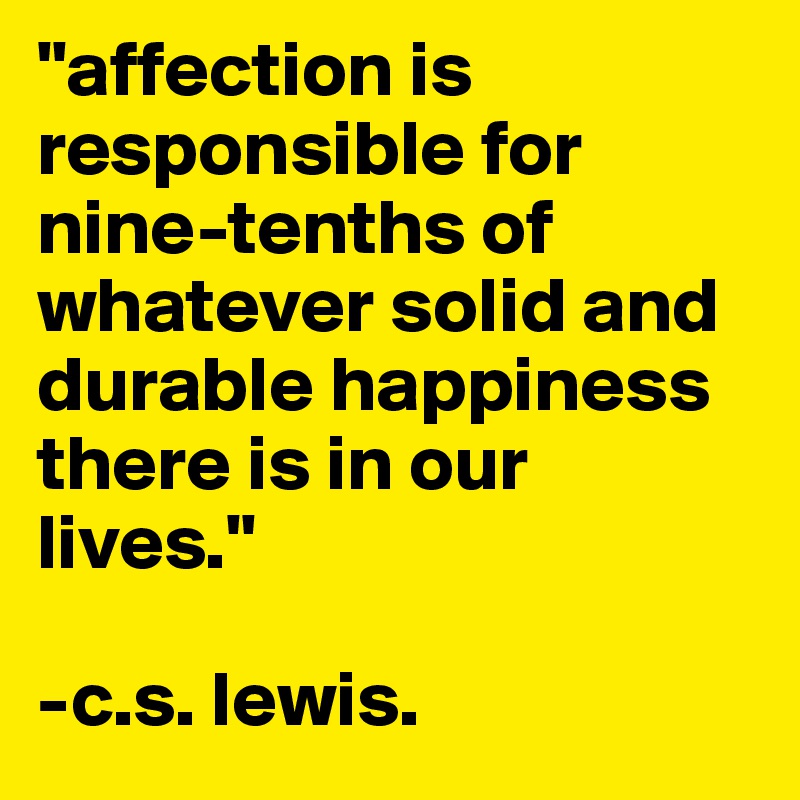 "affection is responsible for nine-tenths of whatever solid and durable happiness there is in our lives."

-c.s. lewis. 