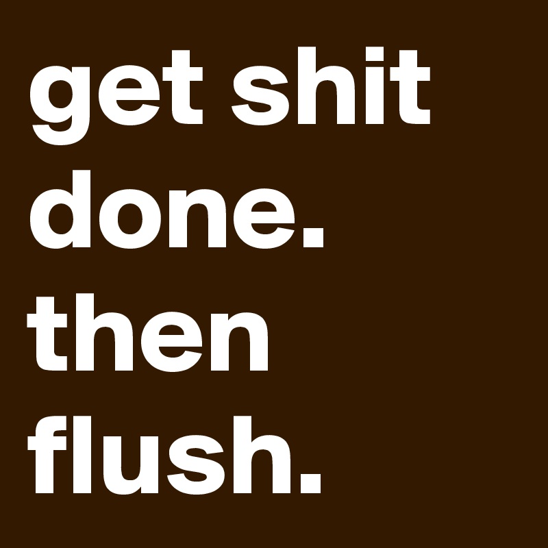 get shit done. then flush.