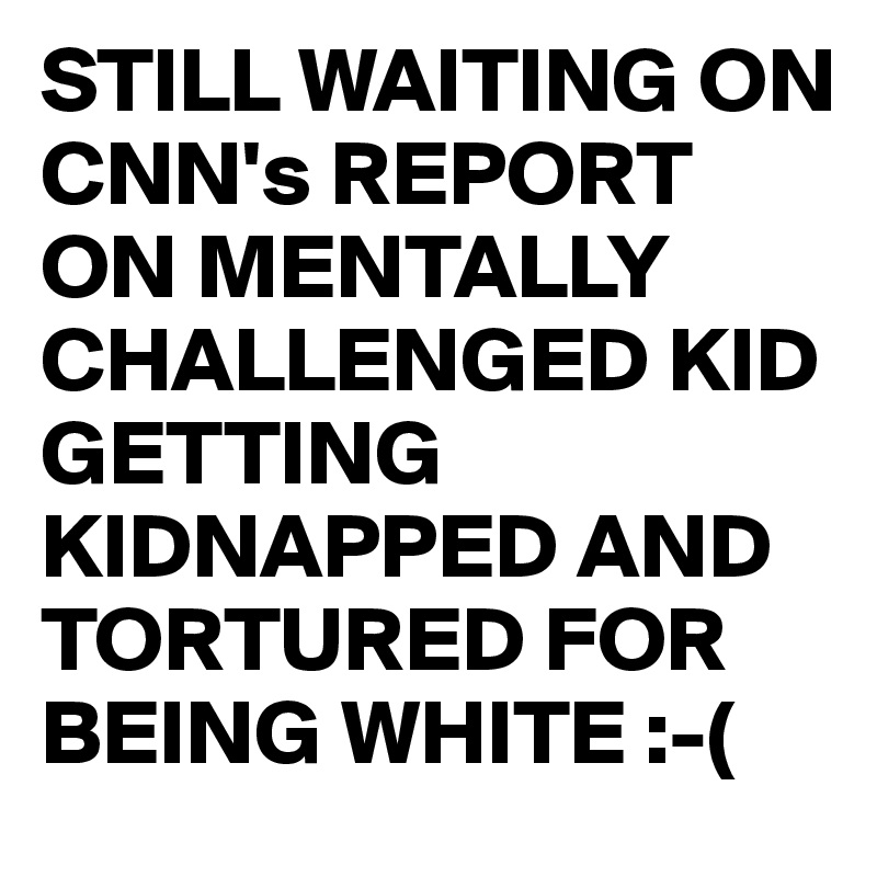 STILL WAITING ON CNN's REPORT ON MENTALLY 
CHALLENGED KID GETTING KIDNAPPED AND TORTURED FOR BEING WHITE :-(