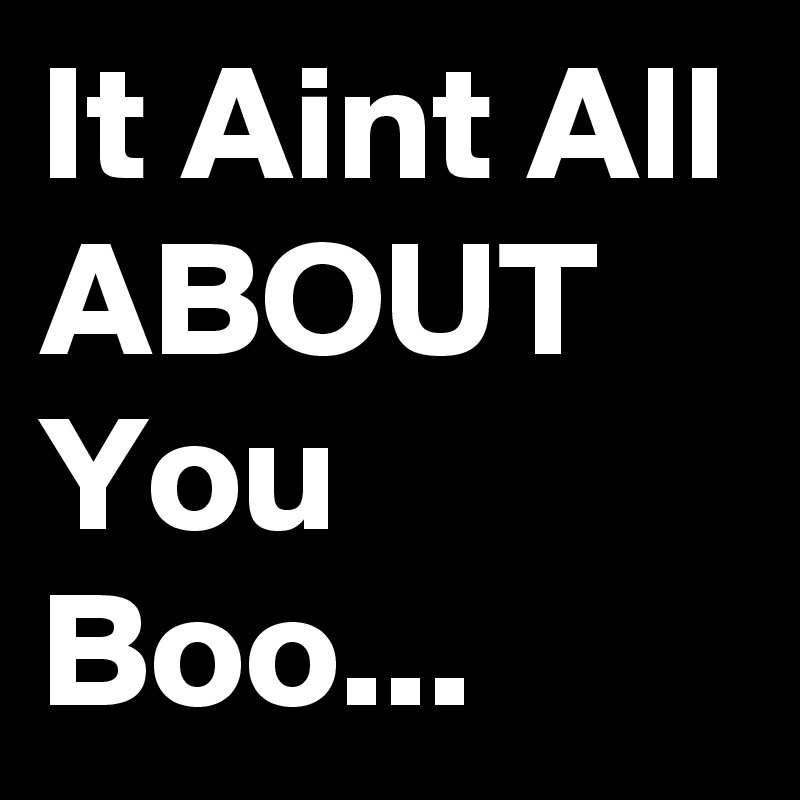 It Aint All ABOUT
You
Boo...