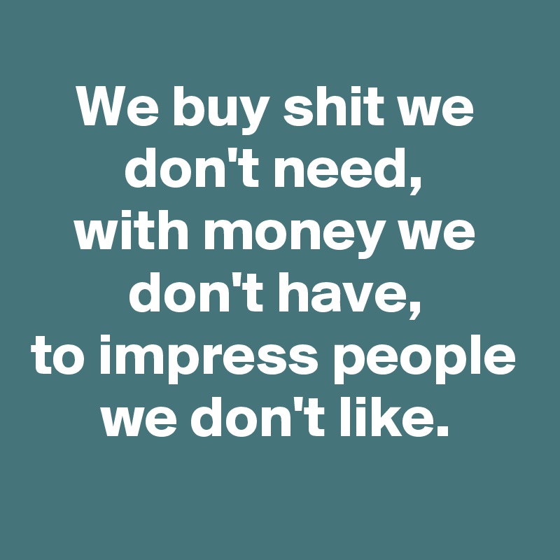 We buy shit we don't need, with money we don't have, to impress people ...