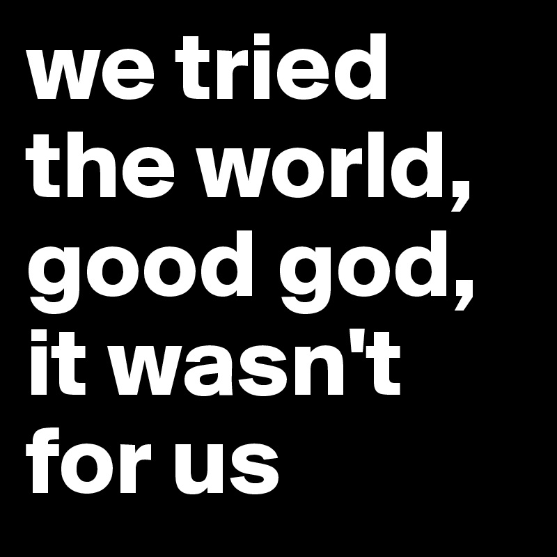 we tried the world, good god, it wasn't for us
