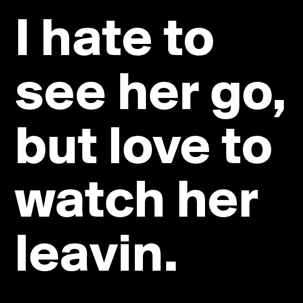 I hate to see her go, but love to watch her leavin.