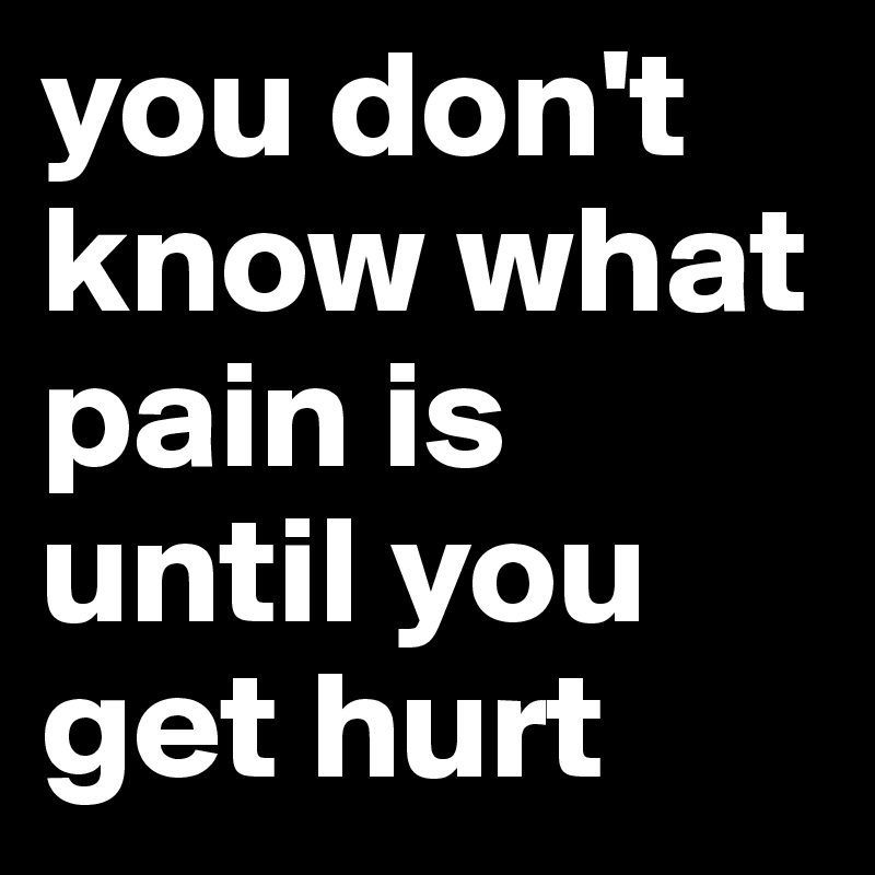 you don't know what pain is until you get hurt