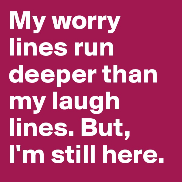 My worry lines run deeper than my laugh lines. But, 
I'm still here.