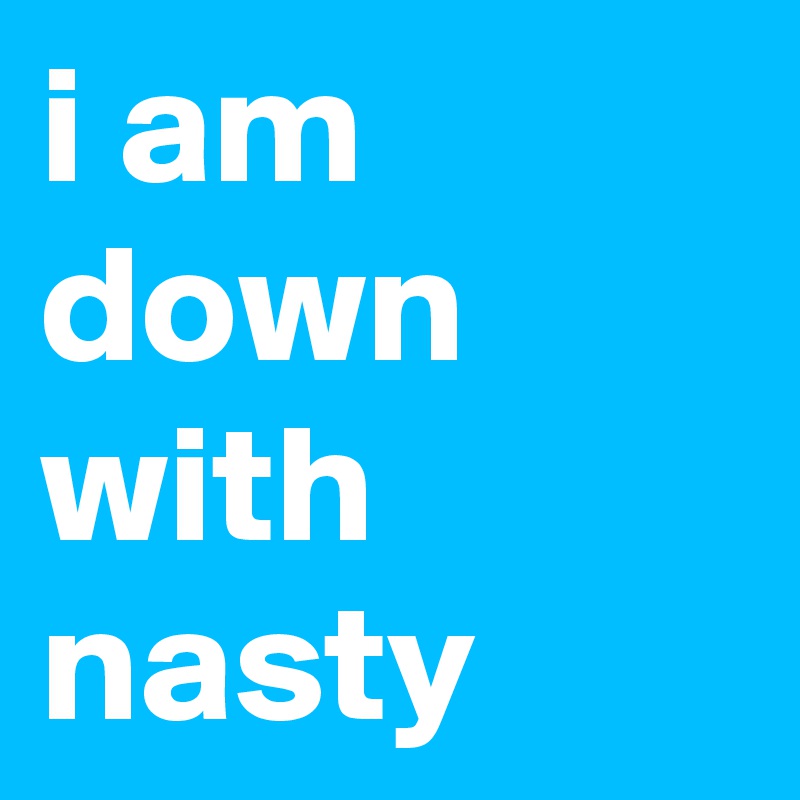 i am down with 
nasty