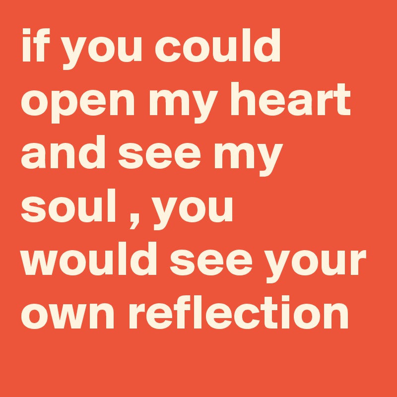 if you could open my heart and see my soul , you would see your own reflection