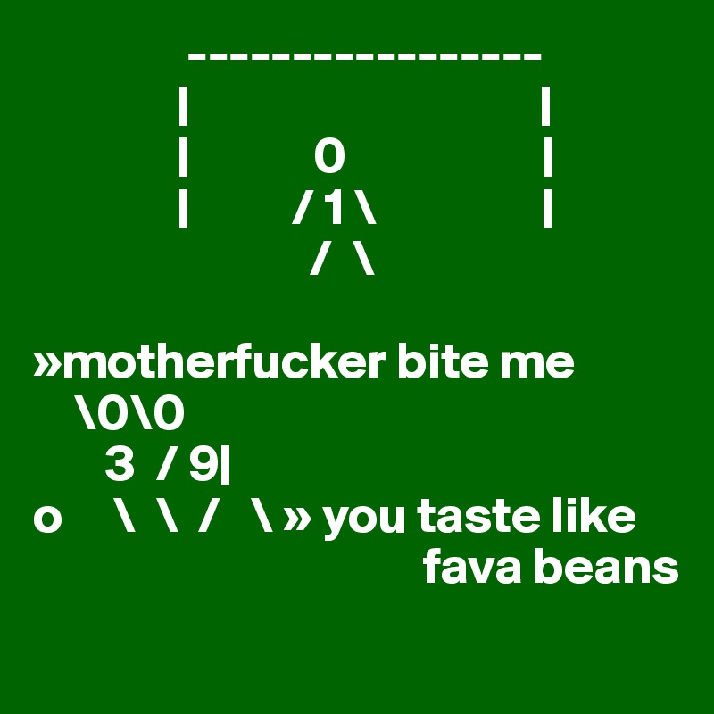               -----------------
              |                                  |      
              |            0                   |
              |          / 1 \                |
                           /  \
  
»motherfucker bite me  
    \0\0
       3  / 9|
o     \  \  /   \ » you taste like 
                                      fava beans         
                  