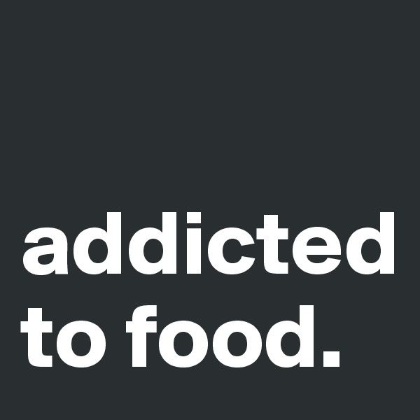 

addicted to food. 