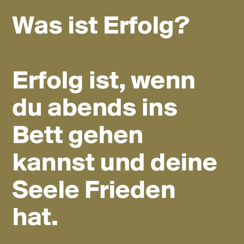 Was ist Erfolg?

Erfolg ist, wenn du abends ins Bett gehen kannst und deine Seele Frieden hat. 
