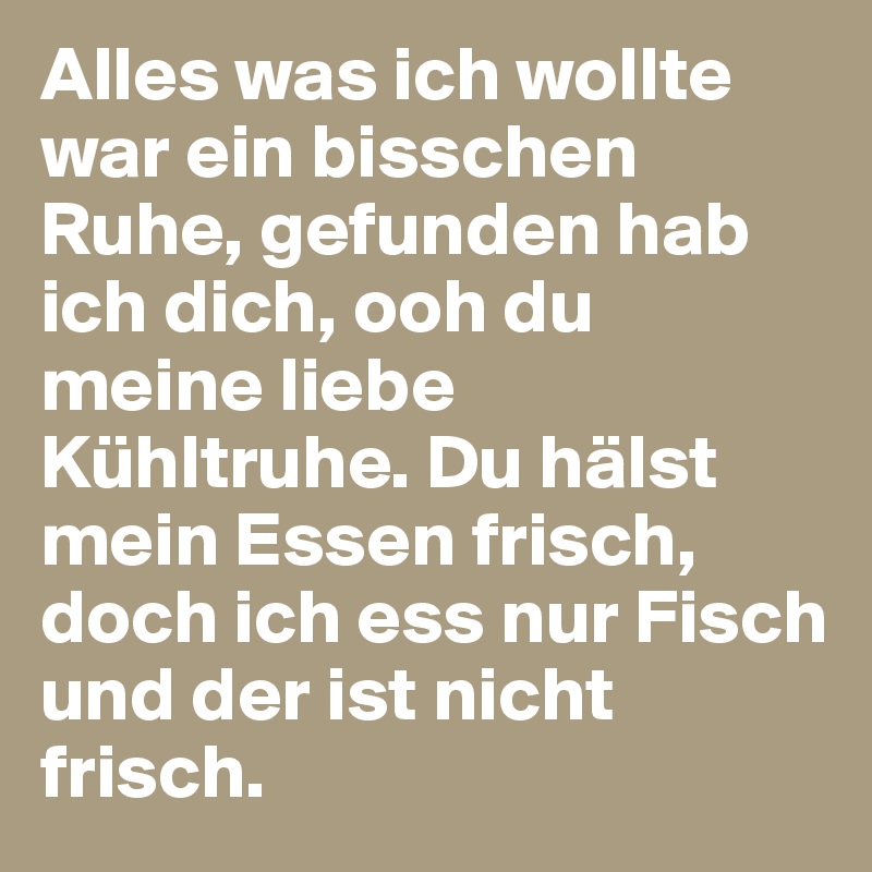 Alles was ich wollte war ein bisschen Ruhe, gefunden hab ich dich, ooh du meine liebe Kühltruhe. Du hälst mein Essen frisch, doch ich ess nur Fisch und der ist nicht frisch. 