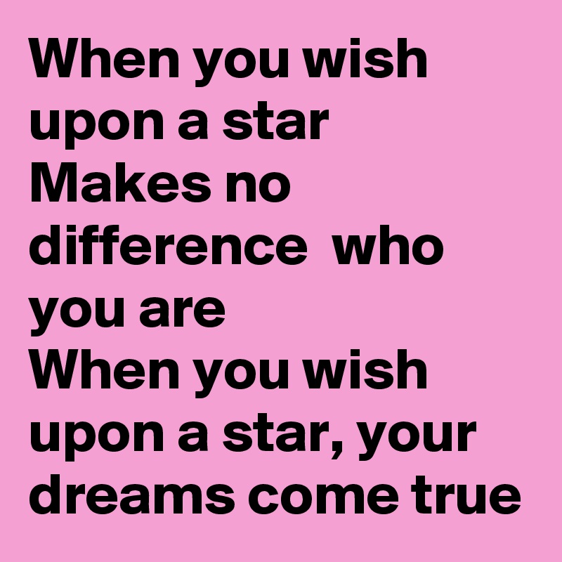 When you wish upon a star
Makes no difference  who you are
When you wish upon a star, your dreams come true
