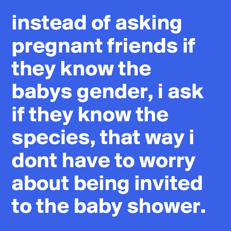 instead of asking pregnant friends if they know the babys gender, i ask if they know the species, that way i dont have to worry about being invited to the baby shower.